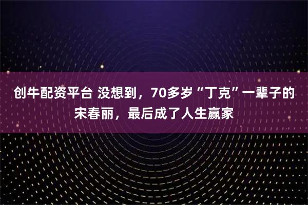 创牛配资平台 没想到，70多岁“丁克”一辈子的宋春丽，最后成了人生赢家