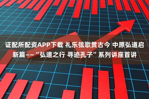 证配所配资APP下载 礼乐弦歌贯古今 中原弘道启新篇——“弘道之行 寻迹孔子”系列讲座首讲