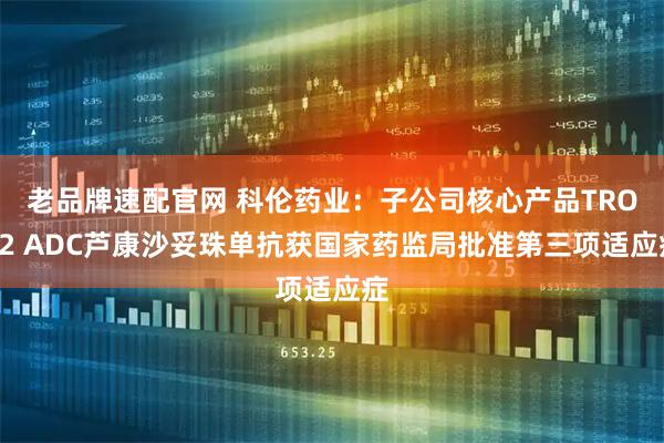 老品牌速配官网 科伦药业:子公司核心产品TROP2 ADC芦康沙妥珠单抗获国家药监局批准第三项适应症
