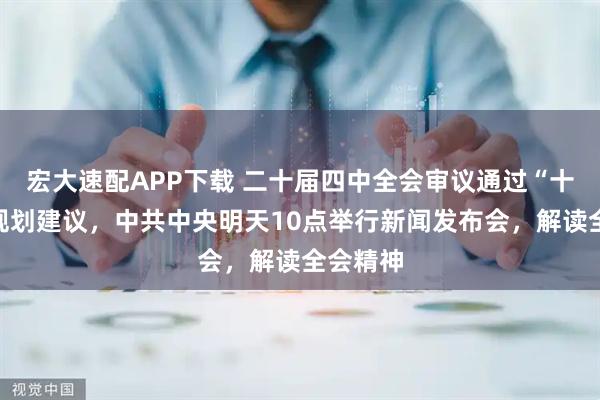 宏大速配APP下载 二十届四中全会审议通过“十五五”规划建议，中共中央明天10点举行新闻发布会，解读全会精神