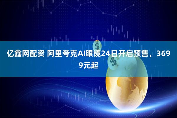 亿鑫网配资 阿里夸克AI眼镜24日开启预售,3699元起