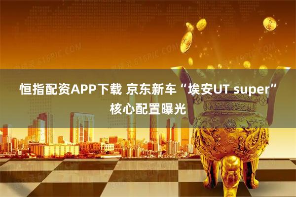 恒指配资APP下载 京东新车“埃安UT super”核心配置曝光
