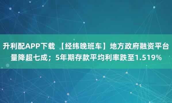 升利配APP下载 【经纬晚班车】地方政府融资平台量降超七成；5年期存款平均利率跌至1.519%