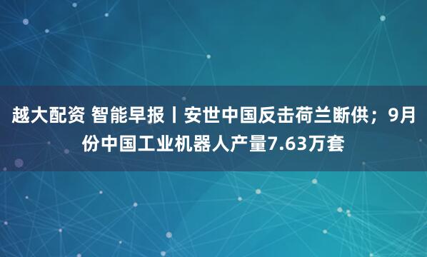 越大配资 智能早报丨安世中国反击荷兰断供；9月份中国工业机器人产量7.63万套