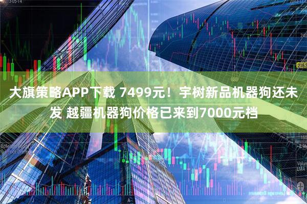 大旗策略APP下载 7499元！宇树新品机器狗还未发 越疆机器狗价格已来到7000元档