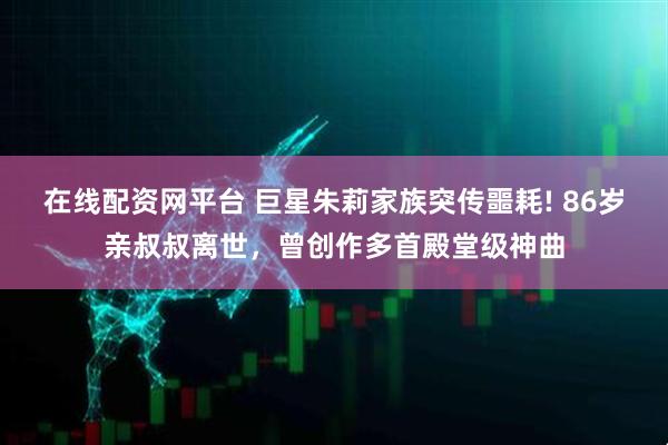 在线配资网平台 巨星朱莉家族突传噩耗! 86岁亲叔叔离世,曾创作多首殿堂级神曲