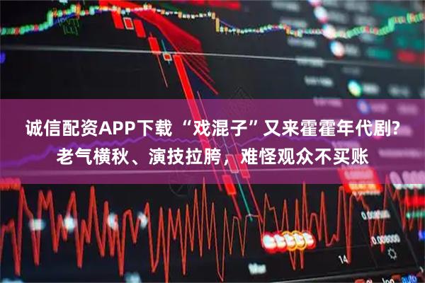 诚信配资APP下载 “戏混子”又来霍霍年代剧?老气横秋、演技拉胯，难怪观众不买账