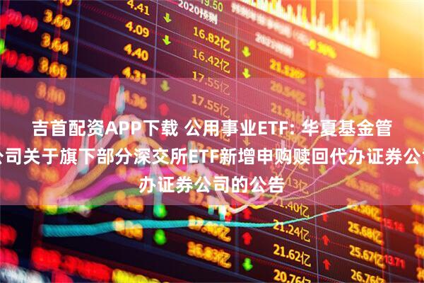 吉首配资APP下载 公用事业ETF: 华夏基金管理有限公司关于旗下部分深交所ETF新增申购赎回代办证券公司的公告