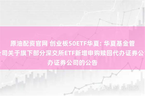 原油配资官网 创业板50ETF华夏: 华夏基金管理有限公司关于旗下部分深交所ETF新增申购赎回代办证券公司的公告