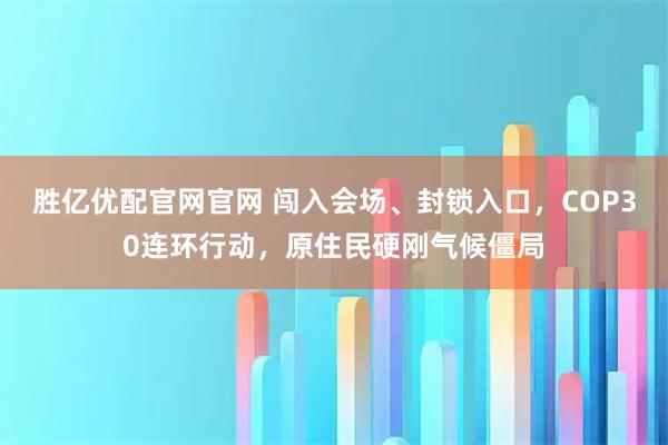 胜亿优配官网官网 闯入会场、封锁入口，COP30连环行动，原住民硬刚气候僵局