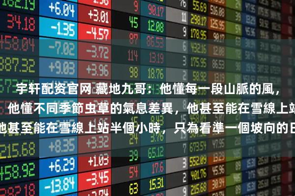 宇轩配资官网 藏地九哥：他懂每一段山脈的風，他懂每一片土壤的性情，他懂不同季節虫草的氣息差異，他甚至能在雪線上站半個小時，只為看準一個坡向的日照時間