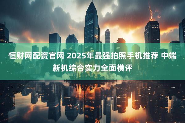 恒财网配资官网 2025年最强拍照手机推荐 中端新机综合实力全面横评
