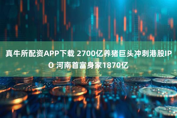 真牛所配资APP下载 2700亿养猪巨头冲刺港股IPO 河南首富身家1870亿