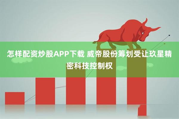 怎样配资炒股APP下载 威帝股份筹划受让玖星精密科技控制权