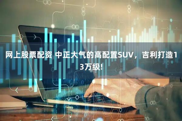 网上股票配资 中正大气的高配置SUV,吉利打造13万级!