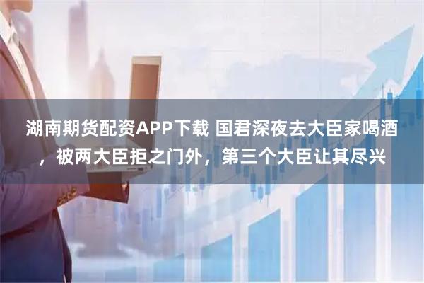 湖南期货配资APP下载 国君深夜去大臣家喝酒，被两大臣拒之门外，第三个大臣让其尽兴