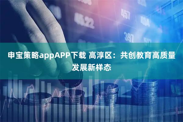 申宝策略appAPP下载 高淳区：共创教育高质量发展新样态