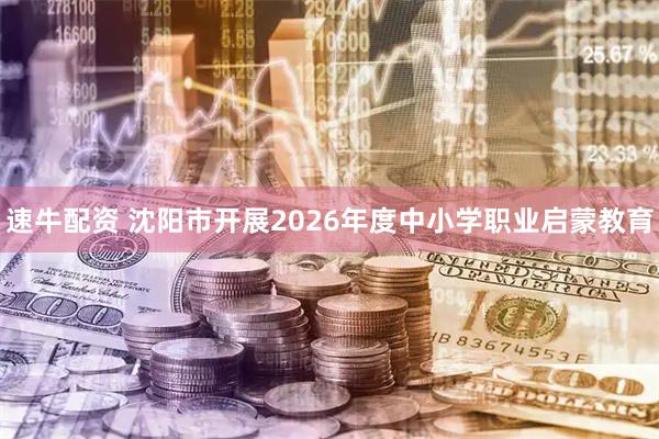 速牛配资 沈阳市开展2026年度中小学职业启蒙教育