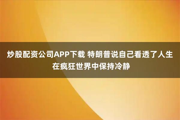 炒股配资公司APP下载 特朗普说自己看透了人生 在疯狂世界中保持冷静