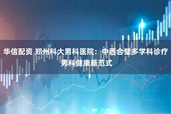 华信配资 郑州科大男科医院：中西合璧多学科诊疗 男科健康新范式