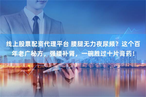 线上股票配资代理平台 腰腿无力夜尿频？这个百年老广秘方，强腰补肾，一碗胜过十片膏药！
