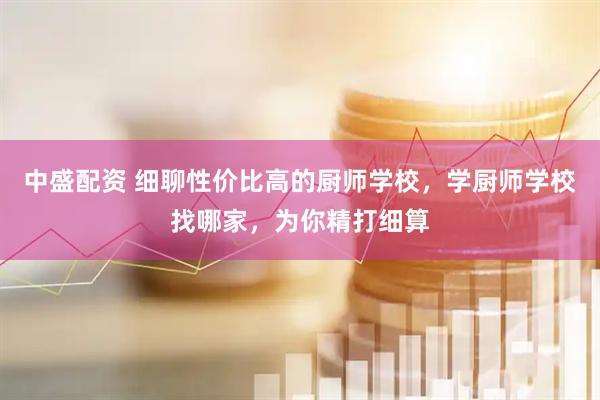 中盛配资 细聊性价比高的厨师学校，学厨师学校找哪家，为你精打细算