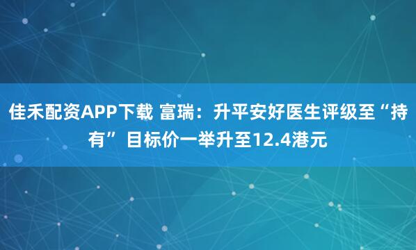 佳禾配资APP下载 富瑞:升平安好医生评级至“持有” 目标价一举升至12.4港元