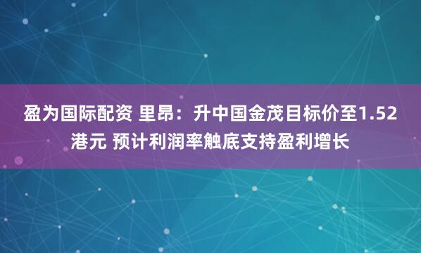 盈为国际配资 里昂:升中国金茂目标价至1.52港元 预计利润率触底支持盈利增长