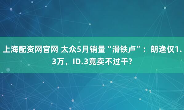 上海配资网官网 大众5月销量“滑铁卢”：朗逸仅1.3万，ID.3竟卖不过千?