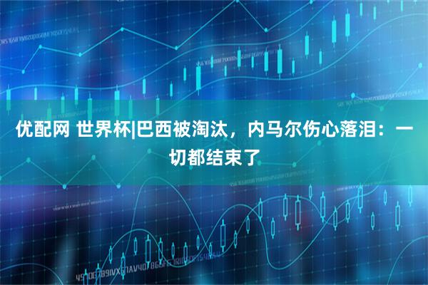 优配网 世界杯|巴西被淘汰，内马尔伤心落泪：一切都结束了