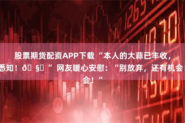 股票期货配资APP下载 “本人的大蒜已丰收,请悉知!🧄” 网友暖心安慰:“别放弃,还有机会!”