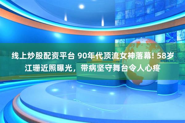 线上炒股配资平台 90年代顶流女神落幕! 58岁江珊近照曝光，带病坚守舞台令人心疼