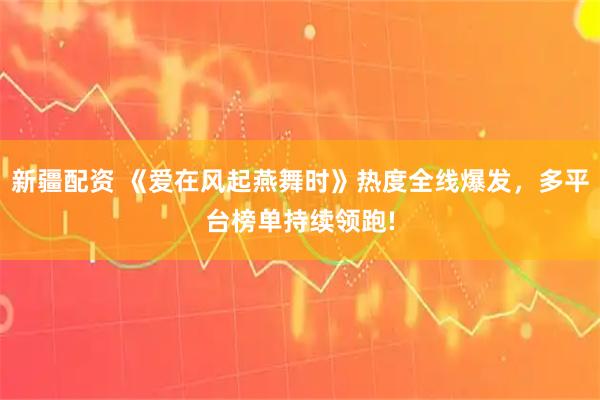 新疆配资 《爱在风起燕舞时》热度全线爆发，多平台榜单持续领跑!
