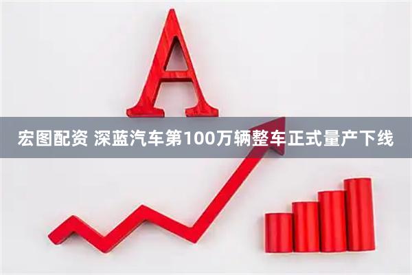 宏图配资 深蓝汽车第100万辆整车正式量产下线