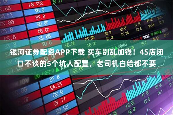 银河证券配资APP下载 买车别乱加钱！4S店闭口不谈的5个坑人配置，老司机白给都不要